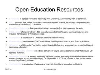 Open Education Resources  Connexions  is a global repository hosted by Rice University. Anyone may view or contribute. CK-12  provides free, online up-to-date, standards-aligned, science, technology, engineering and mathematics content to K-12 students. EveryStockPhoto.com  - Search engine that can be used to find free images on the web. FREE.ed.gov  offers more than 1,500 federally supported teaching and learning resources are included from dozens of federal agencies. Incompetech  is a collection of Creative Commons licensed music. Khan Academy  provides 800+ YouTube tutorials covering math, science, and finance problems. Wikiversity  is a Wikimedia Foundation project devoted to learning resources from pre-school to post secondary education. Search by Creative Commons provides a convenient way to access search engines that include CC licensed materials. Wikimedia Commons  is a media repository for public domain and freely-licensed educational media content (images, sound and video clips). On September 2, 2009 the number of files on Wikimedia Commons passed 5,000,000. YouTube EDU  is a collection of videos and channels from higher education institutions. 