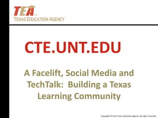Copyright © 2012 Texas Education Agency. All rights reserved.
CTE.UNT.EDU
A Facelift, Social Media and
TechTalk: Building a Texas
Learning Community
 