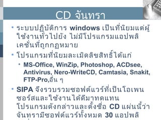 CD จันทรา

  ระบบปฏิบ ต ิก าร windows เป็น ที่น ย มแต่ผ ู้
               ั                        ิ
  ใช้ง านทั่ว ไปยัง ไม่ม โ ปรแกรมแอปพลิ
                         ี
  เคชัน ที่ถ ูก กฏหมาย
      ่

  โปรแกรมที่น ย มละเมิด ลิข สิท ธิ์ไ ด้แ ก่
                  ิ
    
        MS-Office, WinZip, Photoshop, ACDsee,
        Antivirus, Nero-WriteCD, Camtasia, Snakit,
        FTP-Pro,อื่น ๆ

    SIPA จึง รวบรวมซอฟต์แ วร์ท ี่เ ป็น โอเพน
    ซอร์ส และใช้ง านได้ด ีม าทดแทน
    โปรแกรมดัง กล่า วและตั้ง ชือ CD แผ่น นีว ่า
                                 ่          ้
    จัน ทรามีซ อฟต์แ วร์ท ั้ง หมด 30 แอปพลิ
 