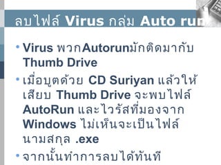ลบไฟล์ Virus กลุ่ม Auto run

  Virus พวกAutorunมัก ติด มากับ
  Thumb Drive

  เมื่อ บูต ด้ว ย CD Suriyan แล้ว ให้
  เสีย บ Thumb Drive จะพบไฟล์
  AutoRun และไวรัส ที่ม องจาก
  Windows ไม่เ ห็น จะเป็น ไฟล์
  นามสกุล .exe

  จากนั้น ทำา การลบได้ท ัน ที
 