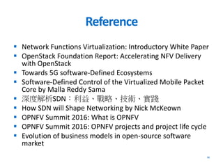 Reference
 Network Functions Virtualization: Introductory White Paper
 OpenStack Foundation Report: Accelerating NFV Delivery
with OpenStack
 Towards 5G software-Defined Ecosystems
 Software-Defined Control of the Virtualized Mobile Packet
Core by Malla Reddy Sama
 深度解析SDN：利益、戰略、技術、實踐
 How SDN will Shape Networking by Nick McKeown
 OPNFV Summit 2016: What is OPNFV
 OPNFV Summit 2016: OPNFV projects and project life cycle
 Evolution of business models in open-source software
market
35
 