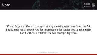 © 2019 Aarna Networks, Inc.
5G and Edge are different concepts; strictly speaking edge doesn’t require 5G.
But 5G does require edge. And for this reason, edge is expected to get a major
boost with 5G. I will treat the two concepts together.
Note
 