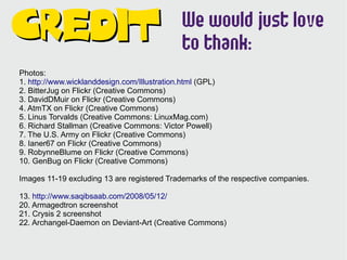 We would just love
Credit                                        to thank:
Photos:
1. http://www.wicklanddesign.com/Illustration.html (GPL)
2. BitterJug on Flickr (Creative Commons)
3. DavidDMuir on Flickr (Creative Commons)
4. AtmTX on Flickr (Creative Commons)
5. Linus Torvalds (Creative Commons: LinuxMag.com)
6. Richard Stallman (Creative Commons: Victor Powell)
7. The U.S. Army on Flickr (Creative Commons)
8. Ianer67 on Flickr (Creative Commons)
9. RobynneBlume on Flickr (Creative Commons)
10. GenBug on Flickr (Creative Commons)

Images 11-19 excluding 13 are registered Trademarks of the respective companies.

13. http://www.saqibsaab.com/2008/05/12/
20. Armagedtron screenshot
21. Crysis 2 screenshot
22. Archangel-Daemon on Deviant-Art (Creative Commons)
 