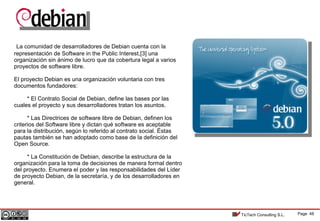 Page 48TicTech Consulting S.L.
La comunidad de desarrolladores de Debian cuenta con la
representación de Software in the Public Interest,[3] una
organización sin ánimo de lucro que da cobertura legal a varios
proyectos de software libre.
El proyecto Debian es una organización voluntaria con tres
documentos fundadores:
* El Contrato Social de Debian, define las bases por las
cuales el proyecto y sus desarrolladores tratan los asuntos.
* Las Directrices de software libre de Debian, definen los
criterios del Software libre y dictan qué software es aceptable
para la distribución, según lo referido al contrato social. Éstas
pautas también se han adoptado como base de la definición del
Open Source.
* La Constitución de Debian, describe la estructura de la
organización para la toma de decisiones de manera formal dentro
del proyecto. Enumera el poder y las responsabilidades del Líder
de proyecto Debian, de la secretaría, y de los desarrolladores en
general.
 
