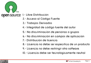 Page 5TicTech Consulting S.L.
1.- Libre Distribución
2.- Acceso al Código Fuente
3.- Trabajos Derivados
4.- Integridad de código fuente del autor
5.- No discriminación de personas o grupos
6.- No discriminación en campos de aplicación
7.- Distribución de licencia
8.- Licencia no debe ser específica de un producto
9.- Licencia no debe restringir otro software
10.- Licencia debe ser tecnológicamente neutral
 