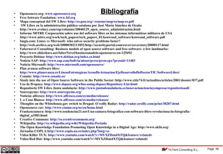 Page 85TicTech Consulting S.L.
• Opensource.org: www.opensource.org
• Free Sotware Fundation: www.fsf.org
• Mapa conceptual del SW Libre: http://es.gnu.org/~reneme/map/es/map-es.pdf
• SW Libre en la administración pública catalana por José María Sánchez de Ocaña
http://www.evolucy.com/esp/columns/20040129_open_source_administracion.html
• Informe MITRE Corporación sobre uso del software libre en los sistemas informáticos militares de USA
http://www.mitre.org/work/tech_papers/tech_papers_01/kenwood_software/kenwood_software.pdf
• Imgis.com: Linux vs Microsoft: who solves security problems faster?
http://web.archive.org/web/20000302111852/http://securityportal.com/cover/coverstory20000117.html
• Fabernovel Consulting: Business models of open source software and free software: a few landmarks:
http://www.slideshare.net/faberNovel/businessmodels-opensource-en-125492
• Proyecto Debian: http://www.debian.org/index.es.html
• Noticia SAP: http://www.sap.com/bolivia/about/press/press.epx?pressid=11483
• Noticia Microsoft: http://www.microsoft.com/opensource/
• Plan avanza software libre:
http://www.planavanza.es/LineasEstrategicas/AreasDeActuacion/EjeDesarrolloDelSectorTIC/SoftwareLibre/
• Cenatic: http://www.cenatic.es/
• Study into the use of Open Source Software in the Public Sector: http://www.citic74.fr/actualites/articles/2001/dossier/837.pdf
• Uso de D-space: http://www.dspace.org/whos-using-dspace/Repository-List.html
• Repositorio SW Libre Junta andalucía: http://www.juntadeandalucia.es/innovacioncienciayempresa/repositorioaall/
• Sourcepyme: http://www.sourcepyme.org/
• Noticias alfresco: http://www.alfresco.com/es/media/releases/
• L a Casa Blanca: http://www.alfresco.com/es/media/releases/
• Thoughts on the Whitehouse.gov switch to Drupal- O´reilly Radar: http://radar.oreilly.com/print/38287.html
• Opensource car: http://www.cmmn.org/nc/en/home.html
• Frankencamera: http://www.tendencias21.net/Una-camara-fotografica-con-software-libre-revoluciona-la-fotografia-
digital_a3583.html
• Creative Commons: http://es.creativecommons.org/
• Wikipedia: http://es.wikipedia.org/wiki/Wikipedia:Portada
• The Open Knowledge Foundation Promoting Open Knowledge in a Digital Age: http://www.okfn.org/
• Jornadas COPLA:http://www.copla.ua.es/index.php?lang=es
• Video Killer TUX: http://www.youtube.com/watch?v=MYXZIbm4XTQ&feature=relatedv
• Video Red Hat: http://www.youtube.com/watch?v=MYXZIbm4XTQ&feature=relatedv
BibliografíaBibliografía
 