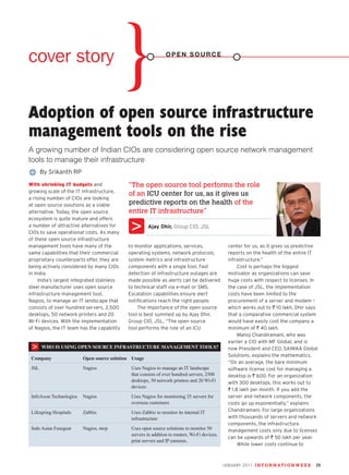 cover story                                                    open source




Adoption of open source infrastructure
management tools on the rise
A growing number of Indian CIOs are considering open source network management
tools to manage their infrastructure
       By Srikanth RP
With shrinking IT budgets and               “The open source tool performs the role
growing scale of the IT infrastructure,
                                            of an ICU center for us, as it gives us
a rising number of CIOs are looking
at open source solutions as a viable        predictive reports on the health of the
alternative. Today, the open source         entire IT infrastructure”
ecosystem is quite mature and offers
a number of attractive alternatives for               Ajay Dhir, Group CIO, JSL
CIOs to save operational costs. As many
of these open source infrastructure
management tools have many of the           to monitor applications, services,                  center for us, as it gives us predictive
same capabilities that their commercial     operating systems, network protocols,               reports on the health of the entire IT
proprietary counterparts offer, they are    system metrics and infrastructure                   infrastructure.”
being actively considered by many CIOs      components with a single tool. Fast                      Cost is perhaps the biggest
in India.                                   detection of infrastructure outages are             motivator as organizations can save
     India’s largest integrated stainless   made possible as alerts can be delivered            huge costs with respect to licenses. In
steel manufacturer uses open source         to technical staff via e-mail or SMS.               the case of JSL, the implementation
infrastructure management tool,             Escalation capabilities ensure alert                costs have been limited to the
Nagios, to manage an IT landscape that      notifications reach the right people.               procurement of a server and modem –
consists of over hundred servers, 2,500         The importance of the open source               which works out to ` 10 lakh. Dhir says
desktops, 50 network printers and 20        tool is best summed up by Ajay Dhir,                that a comparative commercial system
Wi-Fi devices. With the implementation      Group CIO, JSL, “The open source                    would have easily cost the company a
of Nagios, the IT team has the capability   tool performs the role of an ICU                    minimum of ` 40 lakh.
                                                                                                     Manoj Chandiramani, who was
                                                                                                earlier a CIO with MF Global, and is
       WhO is Using Open sOUrCe infrastrUCtUre management tOOls?                                now President and CEO, SAIMAA Global
                                                                                                Solutions, explains the mathematics.
 Company                 Open source solution Usage
                                                                                                “On an average, the bare minimum
 JSL                     Nagios              Uses Nagios to manage an IT landscape              software license cost for managing a
                                             that consists of over hundred servers, 2500        desktop is ` 600. For an organization
                                             desktops, 50 network printers and 20 Wi-Fi         with 300 desktops, this works out to
                                             devices
                                                                                                ` 1.8 lakh per month. If you add the
 InfoAxon Technologies   Nagios              Uses Nagios for monitoring 25 servers for          server and network components, the
                                             overseas customers                                 costs go up exponentially,” explains
 Lifespring Hospitals    Zabbix              Uses Zabbix to monitor its internal IT             Chandiramani. For large organizations
                                             infrastructure                                     with thousands of servers and network
                                                                                                components, the infrastructure
 Indo Asian Fusegear     Nagios, ntop        Uses open source solutions to monitor 50           management costs only due to licenses
                                             servers in addition to routers, Wi-Fi devices,
                                                                                                can be upwards of ` 50 lakh per year.
                                             print servers and IP cameras.
                                                                                                     While lower costs continue to



                                                                                              january 2011 i n f o r m at i o n w e e k   29
 
