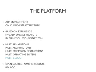 THE PLATFORM
• AEM ENVIRONMENT 
ON CLOUD INFRASTRUCTURE
• BASED ON EXPERIENCE 
FIVE AEM ON AWS PROJECTS 
BY SHINE SOLUTIONS SINCE 2014
• MULTI AEMVERSIONS 
MULTI ARCHITECTURES 
MULTI PERMISSION RESTRICTIONS 
MULTI OPERATING SYSTEMS 
MULTI CLOUD?
• OPEN SOURCE - APACHE 2 LICENSE 
80K LOC
 