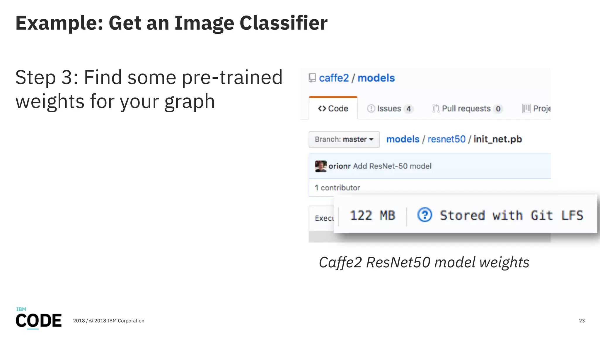 Example: Get an Image Classifier
23
Step 3: Find some pre-trained
weights for your graph
2018 / © 2018 IBM Corporation
Caffe2 ResNet50 model weights
 