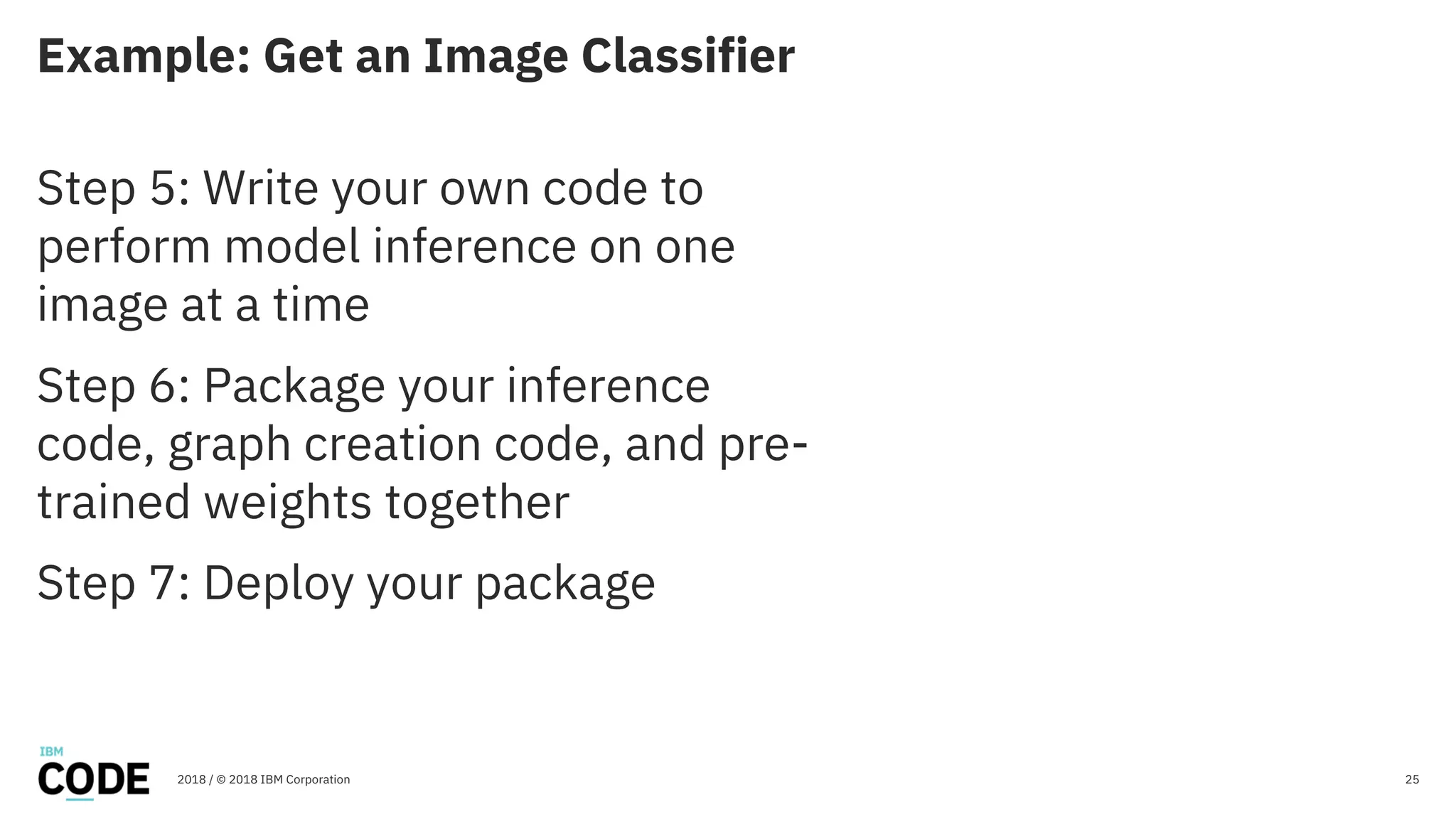 Example: Get an Image Classifier
25
Step 5: Write your own code to
perform model inference on one
image at a time
Step 6: Package your inference
code, graph creation code, and pre-
trained weights together
Step 7: Deploy your package
2018 / © 2018 IBM Corporation
 