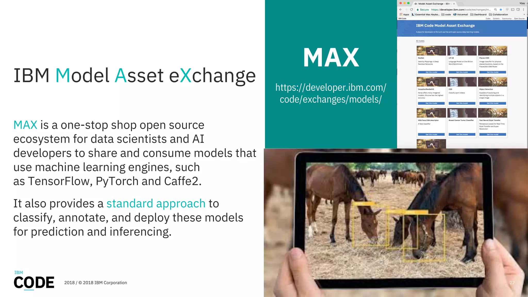 IBM Model Asset eXchange
MAX is a one-stop shop open source
ecosystem for data scientists and AI
developers to share and consume models that
use machine learning engines, such
as TensorFlow, PyTorch and Caffe2.
It also provides a standard approach to
classify, annotate, and deploy these models
for prediction and inferencing.
MAX
https://developer.ibm.com/
code/exchanges/models/
2018 / © 2018 IBM Corporation 27
 