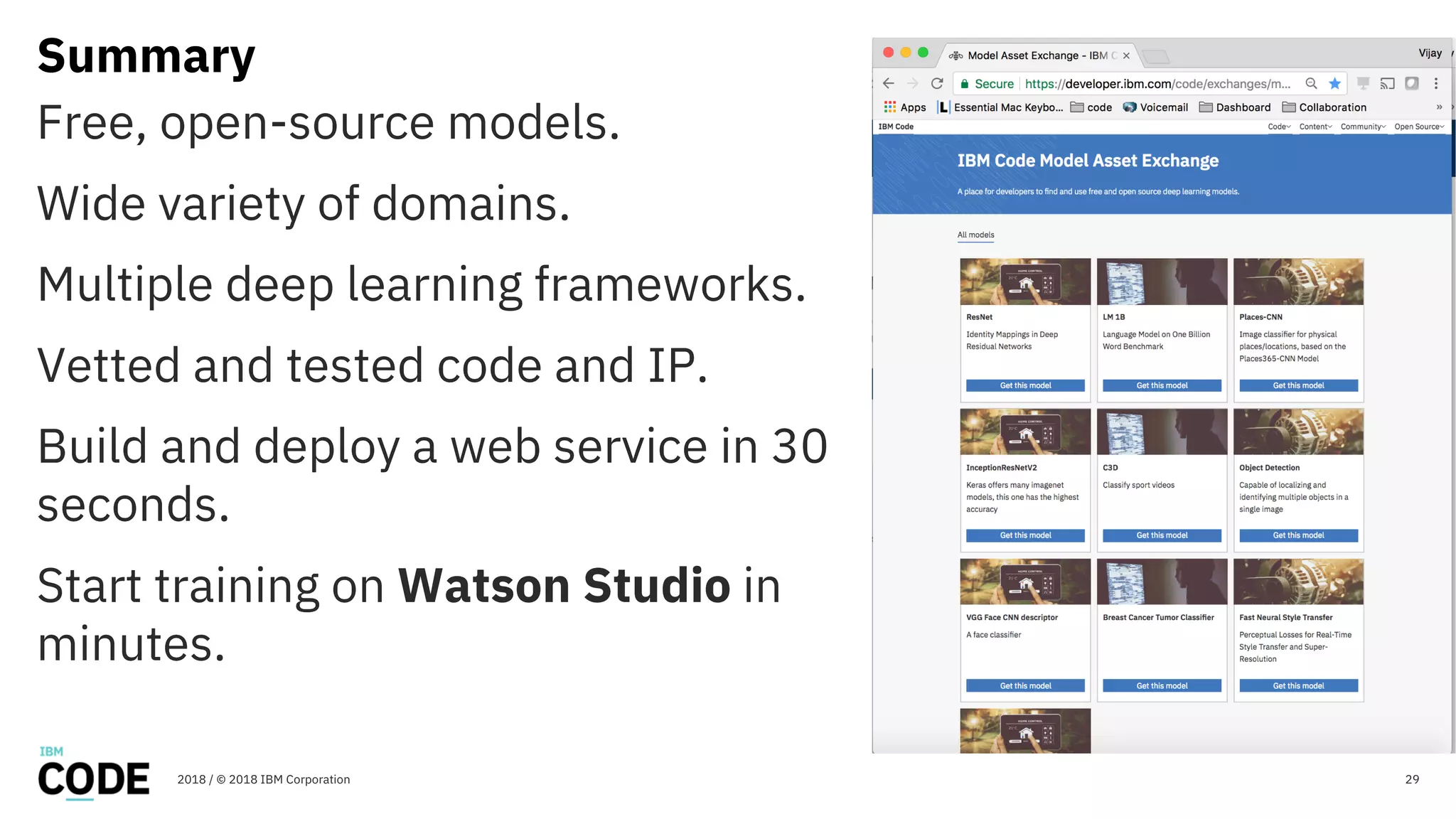 Summary
29
Free, open-source models.
Wide variety of domains.
Multiple deep learning frameworks.
Vetted and tested code and IP.
Build and deploy a web service in 30
seconds.
Start training on Watson Studio in
minutes.
2018 / © 2018 IBM Corporation
 