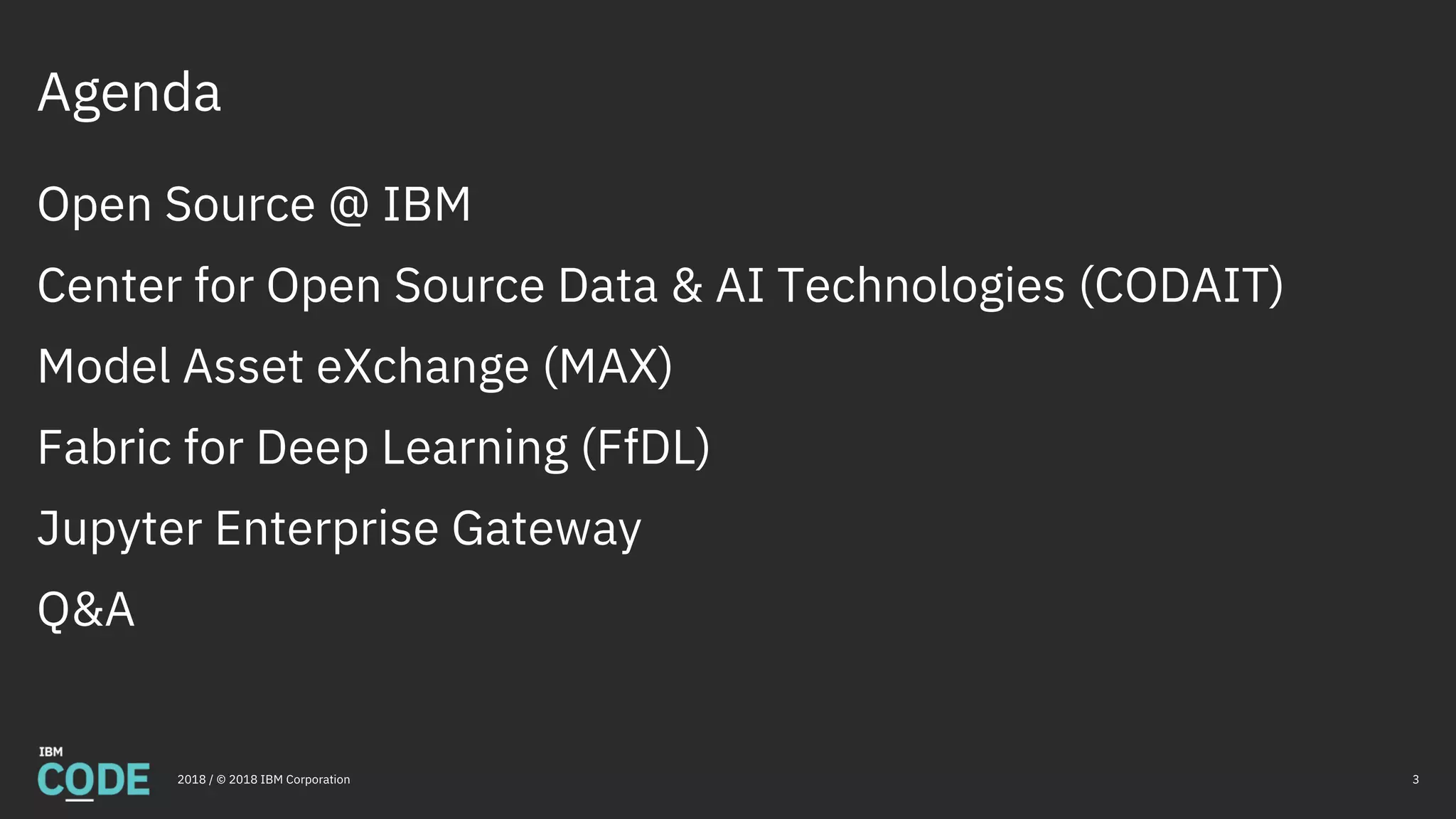 Open Source @ IBM
Center for Open Source Data & AI Technologies (CODAIT)
Model Asset eXchange (MAX)
Fabric for Deep Learning (FfDL)
Jupyter Enterprise Gateway
Q&A
Agenda
32018 / © 2018 IBM Corporation
 