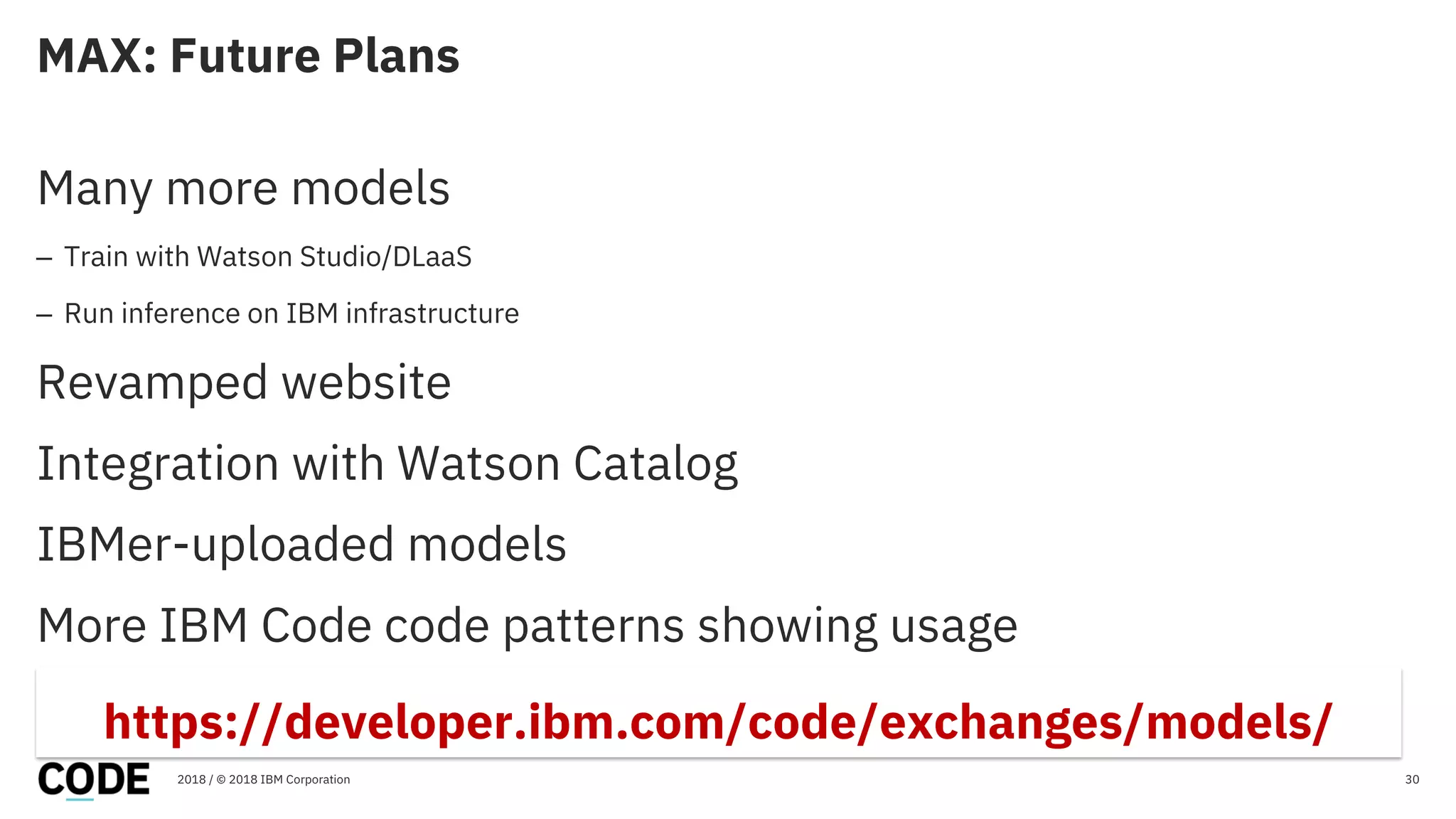 MAX: Future Plans
30
Many more models
– Train with Watson Studio/DLaaS
– Run inference on IBM infrastructure
Revamped website
Integration with Watson Catalog
IBMer-uploaded models
More IBM Code code patterns showing usage
2018 / © 2018 IBM Corporation
https://developer.ibm.com/code/exchanges/models/
 