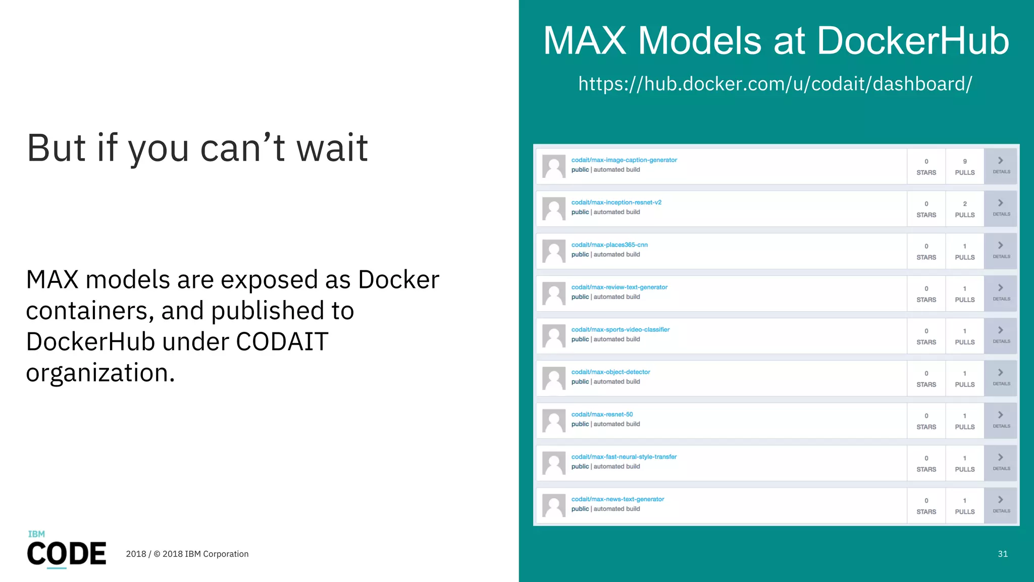 But if you can’t wait
MAX Models at DockerHub
2018 / © 2018 IBM Corporation
MAX models are exposed as Docker
containers, and published to
DockerHub under CODAIT
organization.
31
https://hub.docker.com/u/codait/dashboard/
 