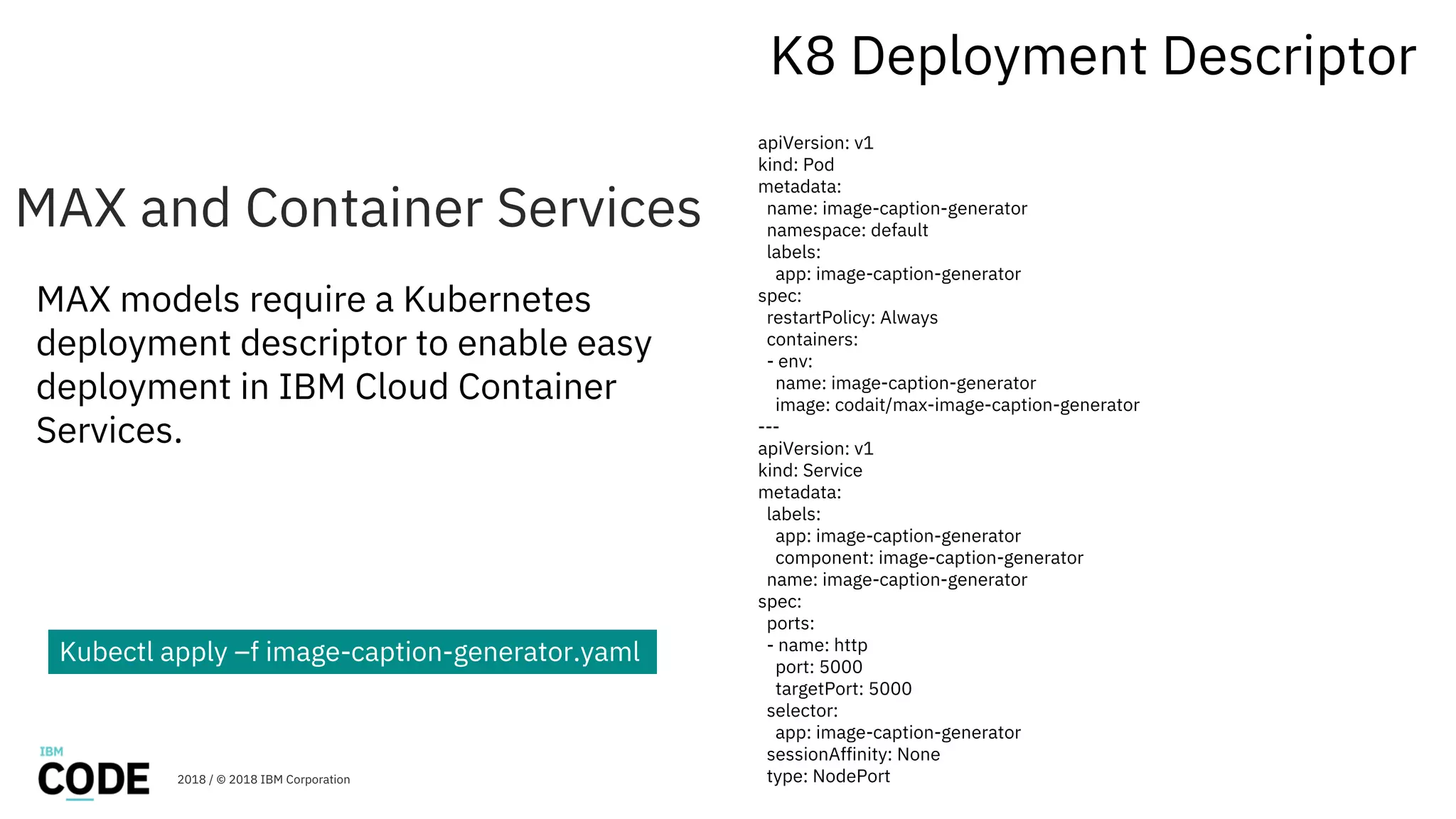 MAX and Container Services
K8 Deployment Descriptor
apiVersion: v1
kind: Pod
metadata:
name: image-caption-generator
namespace: default
labels:
app: image-caption-generator
spec:
restartPolicy: Always
containers:
- env:
name: image-caption-generator
image: codait/max-image-caption-generator
---
apiVersion: v1
kind: Service
metadata:
labels:
app: image-caption-generator
component: image-caption-generator
name: image-caption-generator
spec:
ports:
- name: http
port: 5000
targetPort: 5000
selector:
app: image-caption-generator
sessionAffinity: None
type: NodePort2018 / © 2018 IBM Corporation
MAX models require a Kubernetes
deployment descriptor to enable easy
deployment in IBM Cloud Container
Services.
32
Kubectl apply –f image-caption-generator.yaml
 