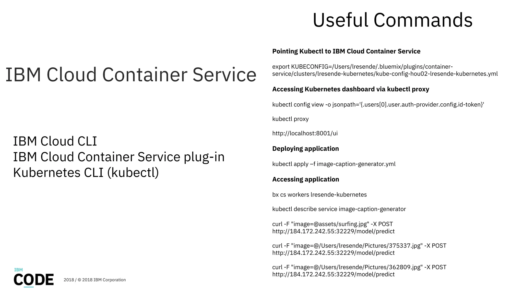 IBM Cloud Container Service
2018 / © 2018 IBM Corporation
IBM Cloud CLI
IBM Cloud Container Service plug-in
Kubernetes CLI (kubectl)
Useful Commands
Pointing Kubectl to IBM Cloud Container Service
export KUBECONFIG=/Users/lresende/.bluemix/plugins/container-
service/clusters/lresende-kubernetes/kube-config-hou02-lresende-kubernetes.yml
Accessing Kubernetes dashboard via kubectl proxy
kubectl config view -o jsonpath='{.users[0].user.auth-provider.config.id-token}'
kubectl proxy
http://localhost:8001/ui
Deploying application
kubectl apply –f image-caption-generator.yml
Accessing application
bx cs workers lresende-kubernetes
kubectl describe service image-caption-generator
curl -F "image=@assets/surfing.jpg" -X POST
http://184.172.242.55:32229/model/predict
curl -F "image=@/Users/lresende/Pictures/375337.jpg" -X POST
http://184.172.242.55:32229/model/predict
curl -F "image=@/Users/lresende/Pictures/362809.jpg" -X POST
http://184.172.242.55:32229/model/predict
 