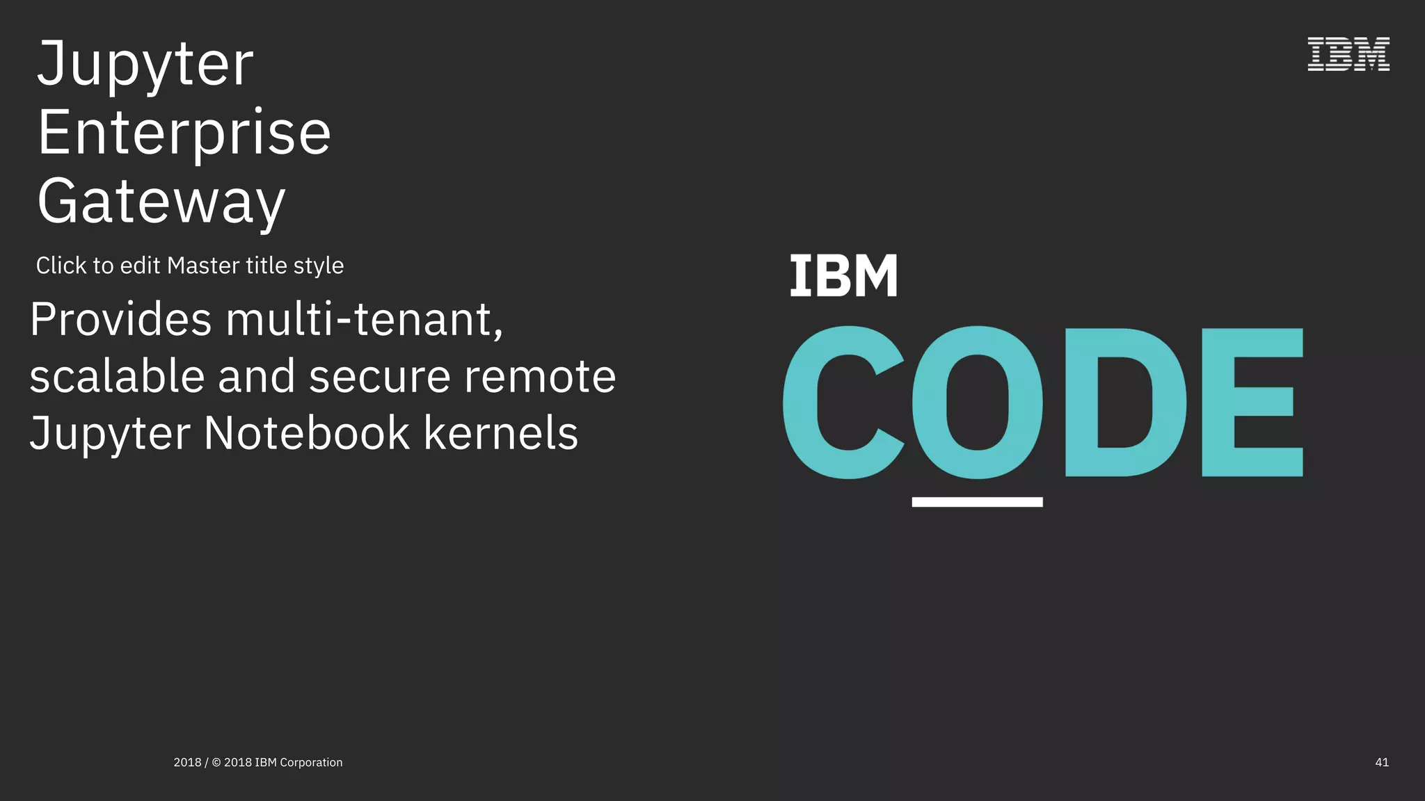 Click to edit Master title style
Jupyter
Enterprise
Gateway
2018 / © 2018 IBM Corporation 41
Provides multi-tenant,
scalable and secure remote
Jupyter Notebook kernels
 