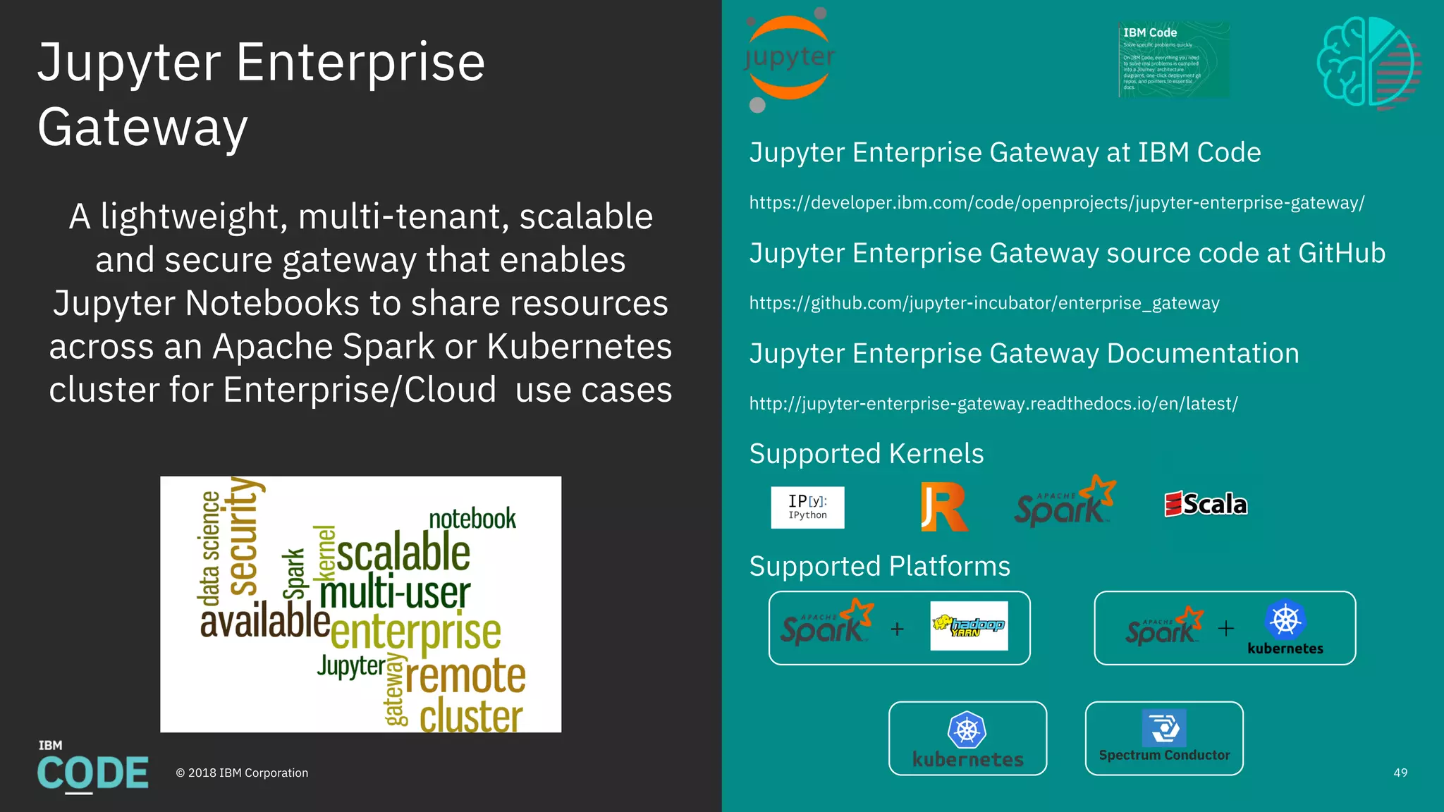 Jupyter Enterprise
Gateway
© 2018 IBM Corporation
Jupyter Enterprise Gateway at IBM Code
https://developer.ibm.com/code/openprojects/jupyter-enterprise-gateway/
Jupyter Enterprise Gateway source code at GitHub
https://github.com/jupyter-incubator/enterprise_gateway
Jupyter Enterprise Gateway Documentation
http://jupyter-enterprise-gateway.readthedocs.io/en/latest/
Supported Kernels
Supported Platforms
49
A lightweight, multi-tenant, scalable
and secure gateway that enables
Jupyter Notebooks to share resources
across an Apache Spark or Kubernetes
cluster for Enterprise/Cloud use cases
Spectrum Conductor
+
 