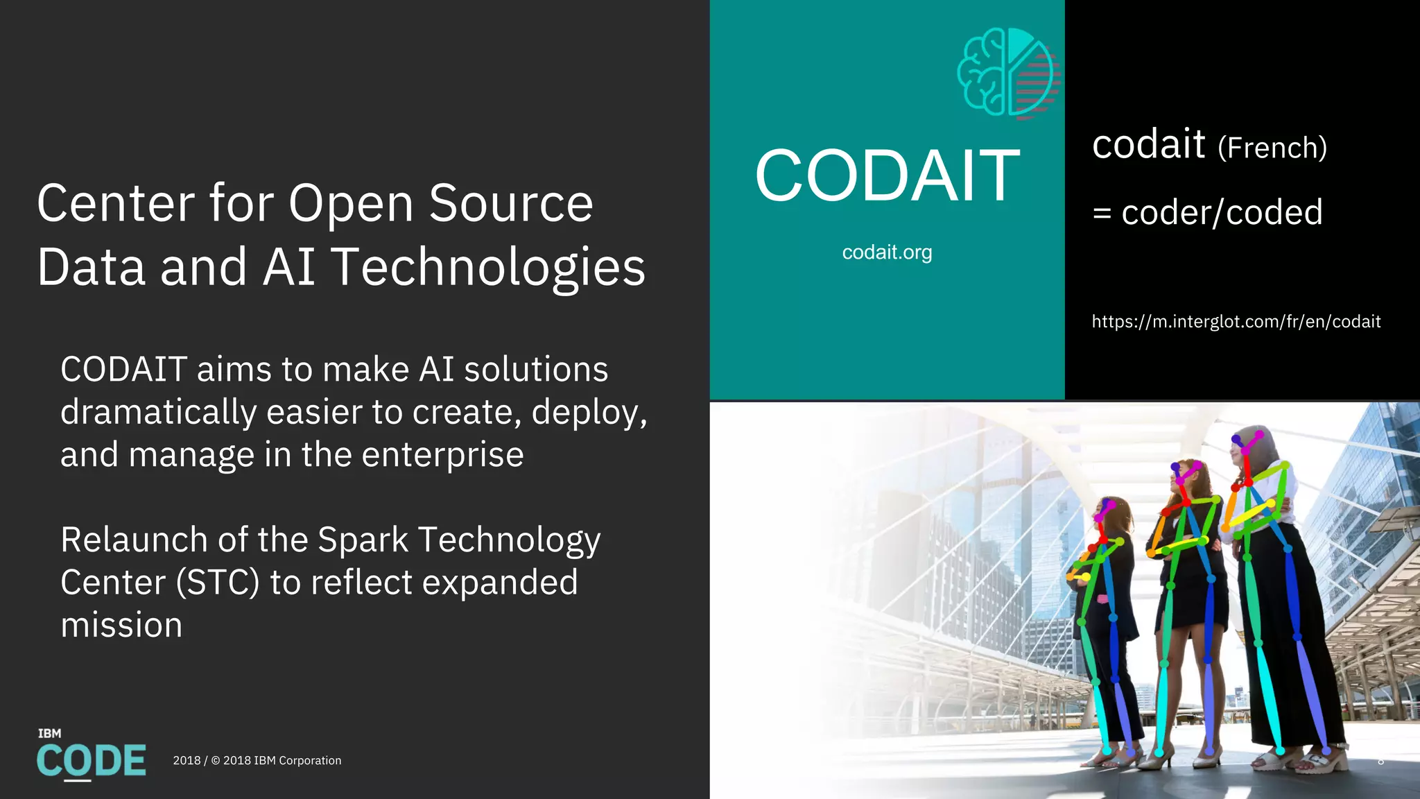 Center for Open Source
Data and AI Technologies
CODAIT
codait.org
2018 / © 2018 IBM Corporation
codait (French)
= coder/coded
https://m.interglot.com/fr/en/codait
CODAIT aims to make AI solutions
dramatically easier to create, deploy,
and manage in the enterprise
Relaunch of the Spark Technology
Center (STC) to reflect expanded
mission
8
 