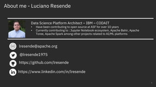 About me - Luciano Resende
2
Data Science Platform Architect – IBM – CODAIT
• Have been contributing to open source at ASF for over 10 years
• Currently contributing to : Jupyter Notebook ecosystem, Apache Bahir, Apache
Toree, Apache Spark among other projects related to AI/ML platforms
lresende@apache.org
https://www.linkedin.com/in/lresende
@lresende1975
https://github.com/lresende
 