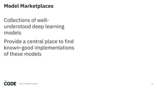 Model Marketplaces
26
Collections of well-
understood deep learning
models
Provide a central place to find
known-good implementations
of these models
2018 / © 2018 IBM Corporation
 