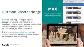 IBM Model Asset eXchange
MAX is a one-stop shop open source
ecosystem for data scientists and AI
developers to share and consume models that
use machine learning engines, such
as TensorFlow, PyTorch and Caffe2.
It also provides a standard approach to
classify, annotate, and deploy these models
for prediction and inferencing.
MAX
https://developer.ibm.com/
code/exchanges/models/
2018 / © 2018 IBM Corporation 27
 