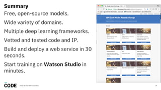 Summary
29
Free, open-source models.
Wide variety of domains.
Multiple deep learning frameworks.
Vetted and tested code and IP.
Build and deploy a web service in 30
seconds.
Start training on Watson Studio in
minutes.
2018 / © 2018 IBM Corporation
 
