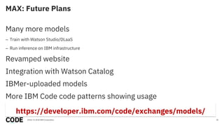 MAX: Future Plans
30
Many more models
– Train with Watson Studio/DLaaS
– Run inference on IBM infrastructure
Revamped website
Integration with Watson Catalog
IBMer-uploaded models
More IBM Code code patterns showing usage
2018 / © 2018 IBM Corporation
https://developer.ibm.com/code/exchanges/models/
 