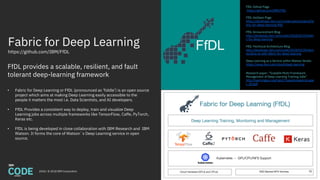 Fabric for Deep Learning
https://github.com/IBM/FfDL
2018 / © 2018 IBM Corporation
FfDL provides a scalable, resilient, and fault
tolerant deep-learning framework
FfDL Github Page
https://github.com/IBM/FfDL
FfDL dwOpen Page
https://developer.ibm.com/code/open/projects/fa
bric-for-deep-learning-ffdl/
FfDL Announcement Blog
http://developer.ibm.com/code/2018/03/20/fabri
c-for-deep-learning
FfDL Technical Architecture Blog
http://developer.ibm.com/code/2018/03/20/dem
ocratize-ai-with-fabric-for-deep-learning
Deep Learning as a Service within Watson Studio
https://www.ibm.com/cloud/deep-learning
Research paper: “Scalable Multi-Framework
Management of Deep Learning Training Jobs”
http://learningsys.org/nips17/assets/papers/pape
r_29.pdf
• Fabric for Deep Learning or FfDL (pronounced as ‘fiddle’) is an open source
project which aims at making Deep Learning easily accessible to the
people it matters the most i.e. Data Scientists, and AI developers.
• FfDL Provides a consistent way to deploy, train and visualize Deep
Learning jobs across multiple frameworks like TensorFlow, Caffe, PyTorch,
Keras etc.
• FfDL is being developed in close collaboration with IBM Research and IBM
Watson. It forms the core of Watson`s Deep Learning service in open
source.
FfDL
35
 