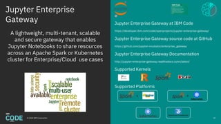 Jupyter Enterprise
Gateway
© 2018 IBM Corporation
Jupyter Enterprise Gateway at IBM Code
https://developer.ibm.com/code/openprojects/jupyter-enterprise-gateway/
Jupyter Enterprise Gateway source code at GitHub
https://github.com/jupyter-incubator/enterprise_gateway
Jupyter Enterprise Gateway Documentation
http://jupyter-enterprise-gateway.readthedocs.io/en/latest/
Supported Kernels
Supported Platforms
49
A lightweight, multi-tenant, scalable
and secure gateway that enables
Jupyter Notebooks to share resources
across an Apache Spark or Kubernetes
cluster for Enterprise/Cloud use cases
Spectrum Conductor
+
 