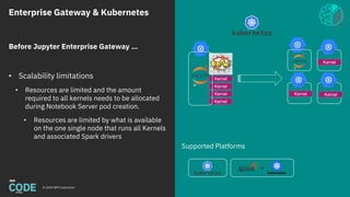 Enterprise Gateway & Kubernetes
© 2018 IBM Corporation
Supported Platforms
Kernel
Kernel
Kernel
Kernel
Before Jupyter Enterprise Gateway …
• Scalability limitations
• Resources are limited and the amount
required to all kernels needs to be allocated
during Notebook Server pod creation.
• Resources are limited by what is available
on the one single node that runs all Kernels
and associated Spark drivers
Kernel
KernelKernel
 