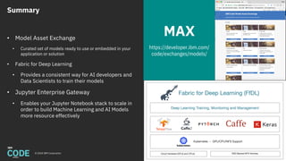 Summary
© 2018 IBM Corporation 59
• Model Asset Exchange
• Curated set of models ready to use or embedded in your
application or solution
• Fabric for Deep Learning
• Provides a consistent way for AI developers and
Data Scientists to train their models
• Jupyter Enterprise Gateway
• Enables your Jupyter Notebook stack to scale in
order to build Machine Learning and AI Models
more resource effectively
MAX
https://developer.ibm.com/
code/exchanges/models/
 