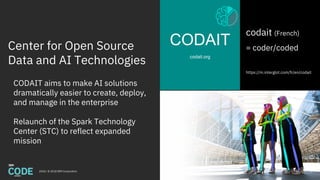 Center for Open Source
Data and AI Technologies
CODAIT
codait.org
2018 / © 2018 IBM Corporation
codait (French)
= coder/coded
https://m.interglot.com/fr/en/codait
CODAIT aims to make AI solutions
dramatically easier to create, deploy,
and manage in the enterprise
Relaunch of the Spark Technology
Center (STC) to reflect expanded
mission
8
 