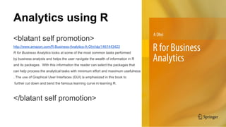 Analytics using R
<blatant self promotion>
http://www.amazon.com/R-Business-Analytics-A-Ohri/dp/1461443423
R for Business Analytics looks at some of the most common tasks performed
by business analysts and helps the user navigate the wealth of information in R
and its packages. With this information the reader can select the packages that
can help process the analytical tasks with minimum effort and maximum usefulness
. The use of Graphical User Interfaces (GUI) is emphasized in this book to
further cut down and bend the famous learning curve in learning R.
</blatant self promotion>
 