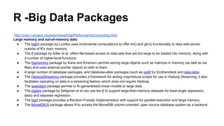 R -Big Data Packages
http://cran.r-project.org/web/views/HighPerformanceComputing.html
● The RHIPE package, started by Saptarshi Guha and now developed by a core team via GitHub, provides an interface
between R and Hadoop for analysis of large complex data wholly from within R using the Divide and Recombine approach
to big data. ( link )
● The rmr package by Revolution Analytics also provides an interface between R and Hadoop for a Map/Reduce
programming framework. ( link )
● A related package, segue package by Long, permits easy execution of embarassingly parallel task on Elastic Map Reduce
(EMR) at Amazon. ( link )
● The RProtoBuf package provides an interface to Google's language-neutral, platform-neutral, extensible mechanism for
serializing structured data. This package can be used in R code to read data streams from other systems in a distributed
MapReduce setting where data is serialized and passed back and forth between tasks.
● The HistogramTools package provides a number of routines useful for the construction, aggregation, manipulation, and
plotting of large numbers of Histograms such as those created by Mappers in a MapReduce application.
 