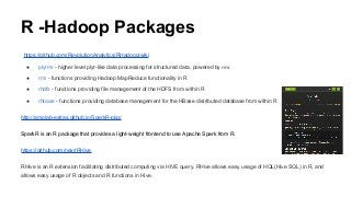 R -Hadoop Packages
https://github.com/RevolutionAnalytics/RHadoop/wiki
● plyrmr - higher level plyr-like data processing for structured data, powered by rmr
● rmr - functions providing Hadoop MapReduce functionality in R
● rhdfs - functions providing file management of the HDFS from within R
● rhbase - functions providing database management for the HBase distributed database from within R
http://amplab-extras.github.io/SparkR-pkg/
SparkR is an R package that provides a light-weight frontend to use Apache Spark from R.
https://github.com/nexr/RHive
RHive is an R extension facilitating distributed computing via HIVE query. RHive allows easy usage of HQL(Hive SQL) in R, and
allows easy usage of R objects and R functions in Hive.
 