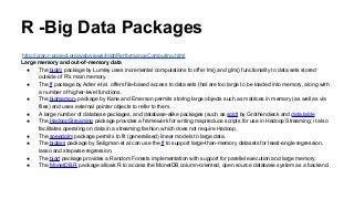 R -Big Data Packages
http://cran.r-project.org/web/views/HighPerformanceComputing.html
Large memory and out-of-memory data
● The biglm package by Lumley uses incremental computations to offer lm() and glm() functionality to data sets stored
outside of R's main memory.
● The ff package by Adler et al. offers file-based access to data sets that are too large to be loaded into memory, along with
a number of higher-level functions.
● The bigmemory package by Kane and Emerson permits storing large objects such as matrices in memory (as well as via
files) and uses external pointer objects to refer to them. .
● A large number of database packages, and database-alike packages (such as sqldf by Grothendieck and data.table
● The HadoopStreaming package provides a framework for writing map/reduce scripts for use in Hadoop Streaming; it also
facilitates operating on data in a streaming fashion which does not require Hadoop.
● The speedglm package permits to fit (generalised) linear models to large data.
● The biglars package by Seligman et al can use the ff to support large-than-memory datasets for least-angle regression,
lasso and stepwise regression.
● The bigrf package provides a Random Forests implementation with support for parellel execution and large memory.
● The MonetDB.R package allows R to access the MonetDB column-oriented, open source database system as a backend.
 