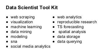 Data Scientist Tool Kit
● web scraping
● visualization
● machine learning
● data mining
● modeling
● sna
● social media analytics
● web analytics
● reproducible research
● TS forecasting
● spatial analysis
● data storage
● data querying
 