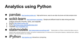 Analytics using Python
● pandas http://pandas.pydata.org/ High-performance, easy-to-use data structures and data analysis tools
● scikit-learn http://scikit-learn.org/stable/ Simple and efficient tools for data mining and data
analysis and built on NumPy, SciPy, and matplotlib
● NumPy http://www.numpy.org/
● SciPy http://www.scipy.org/scipylib/index.html
● matplotlib http://matplotlib.org/
● statsmodels http://statsmodels.sourceforge.net/# Statsmodels is a Python module that allows users to
explore data, estimate statistical models, and perform statistical tests. An extensive list of descriptive statistics, statistical tests, plotting
functions, and result statistics are available
● iPython http://ipython.org/ interactive computing
 