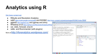 Analytics using R
http://www.r-project.org/
● RStudio and Revolution Analytics
● sqldf https://code.google.com/p/sqldf/ and RODBC http://cran.r-project.org/web/packages/RODBC/index.html
● ggplot2 http://ggplot2.org/ and ggmap and shiny
● RHadoop et al https://github.com/RevolutionAnalytics/RHadoop
● car, stats, forecast, sna,tm
● rattle and Rcommander (with plugins)
More at http://rforanalytics.wordpress.com/
 