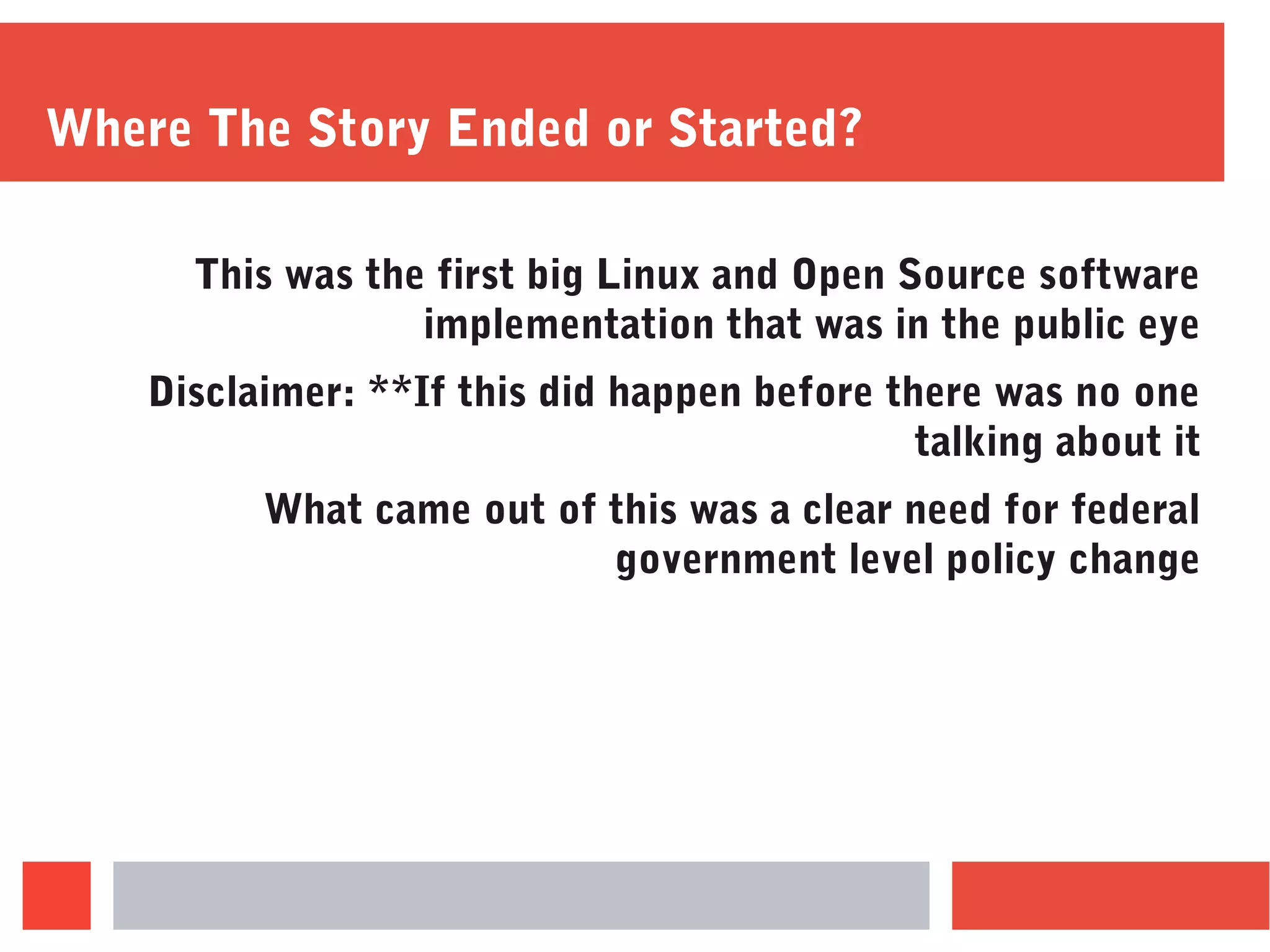 Where The Story Ended or Started?
This was the first big Linux and Open Source software
implementation that was in the public eye
Disclaimer: **If this did happen before there was no one
talking about it
What came out of this was a clear need for federal
government level policy change
 