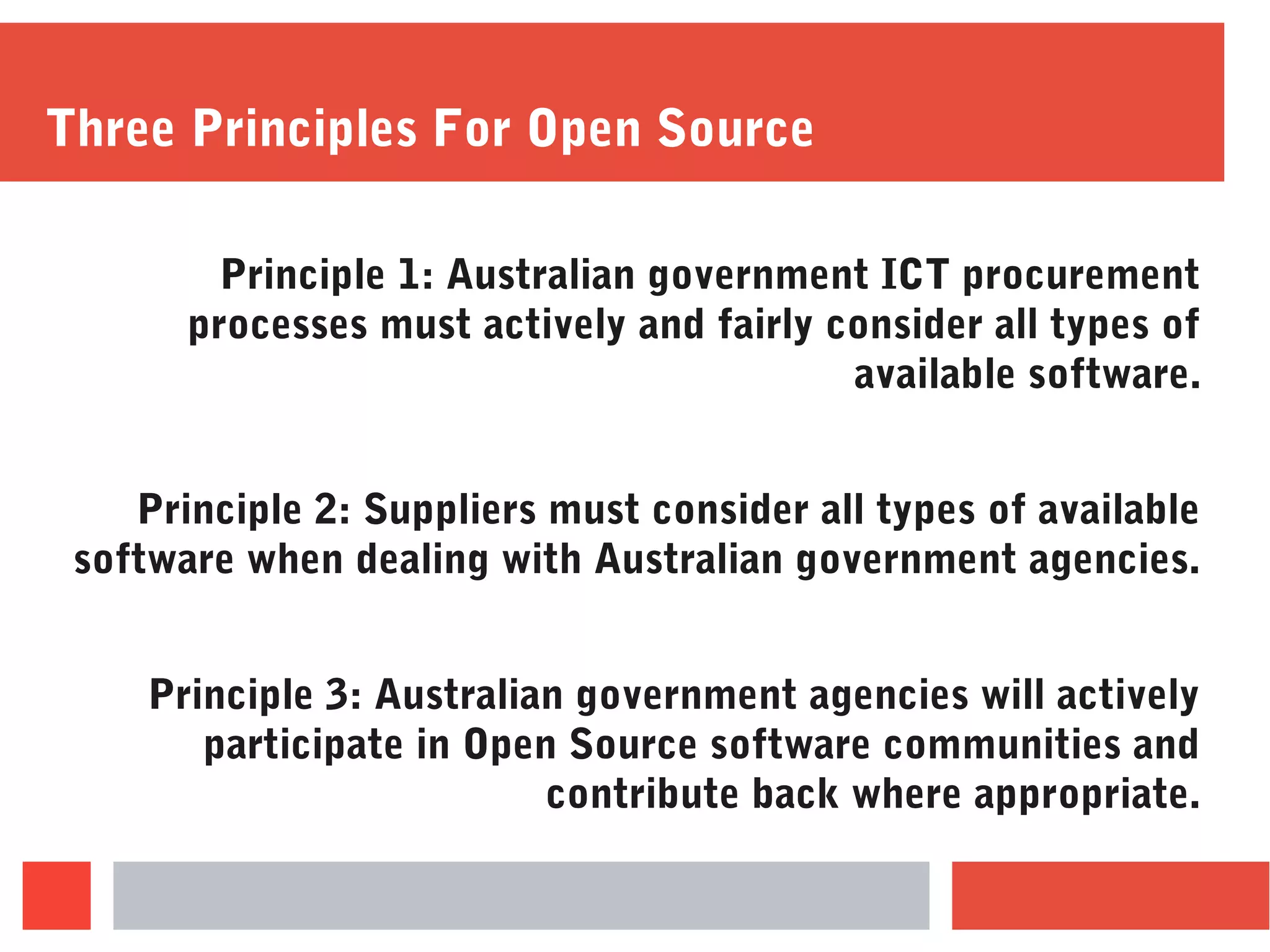 Three Principles For Open Source
Principle 1: Australian government ICT procurement
processes must actively and fairly consider all types of
available software.
Principle 2: Suppliers must consider all types of available
software when dealing with Australian government agencies.
Principle 3: Australian government agencies will actively
participate in Open Source software communities and
contribute back where appropriate.
 