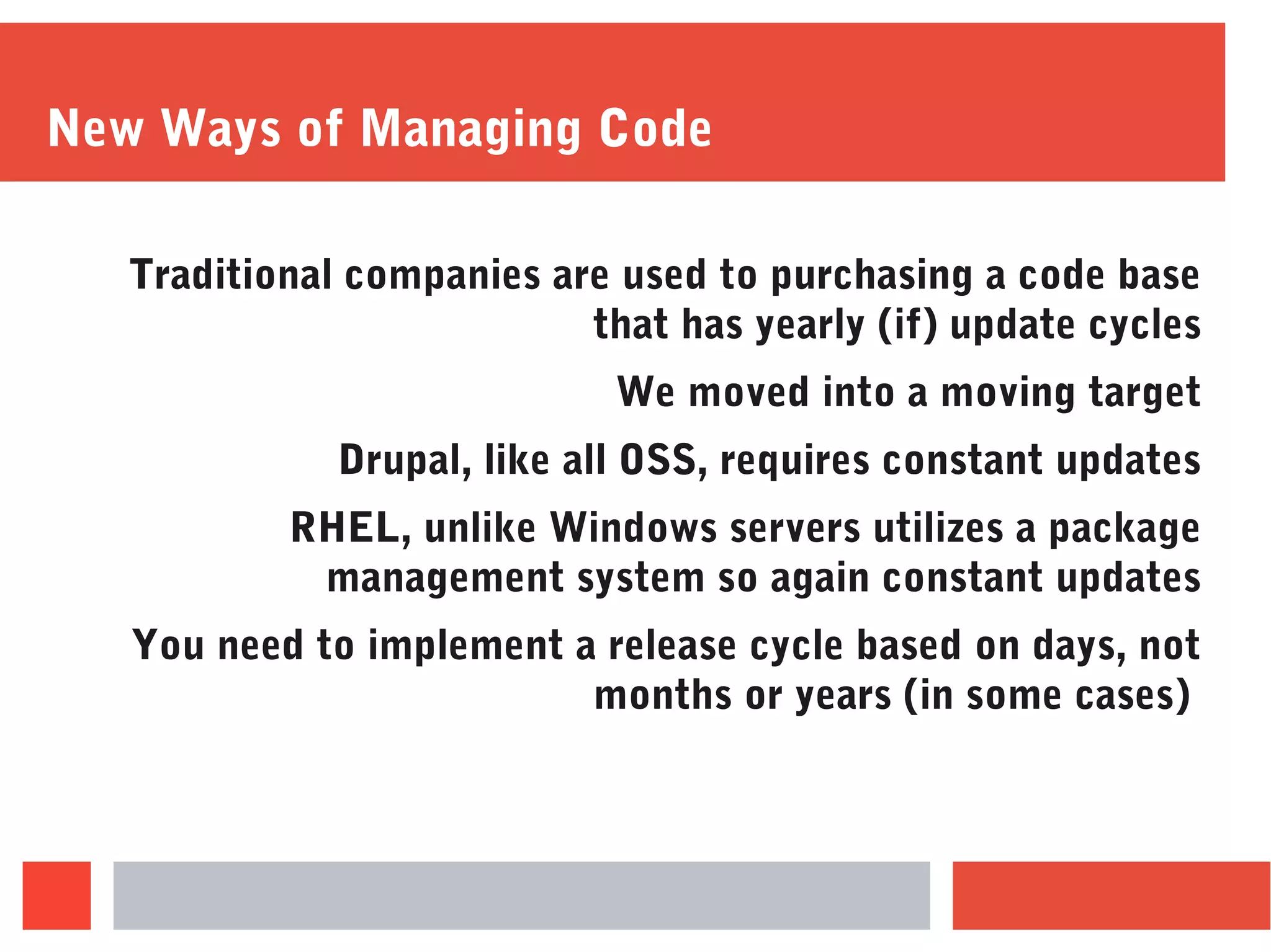 New Ways of Managing Code
Traditional companies are used to purchasing a code base
that has yearly (if) update cycles
We moved into a moving target
Drupal, like all OSS, requires constant updates
RHEL, unlike Windows servers utilizes a package
management system so again constant updates
You need to implement a release cycle based on days, not
months or years (in some cases)
 