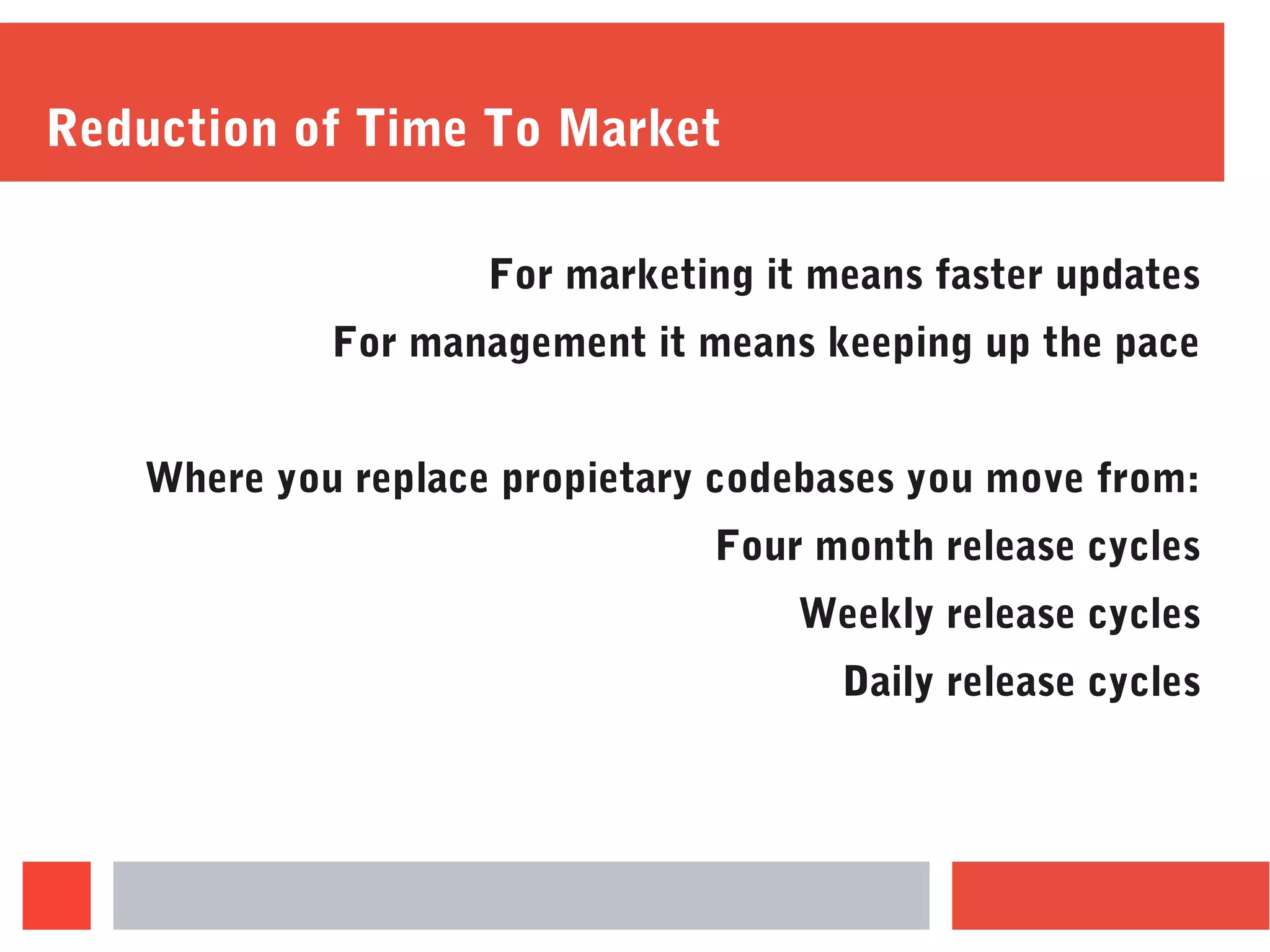 Reduction of Time To Market
For marketing it means faster updates
For management it means keeping up the pace
Where you replace propietary codebases you move from:
Four month release cycles
Weekly release cycles
Daily release cycles
 