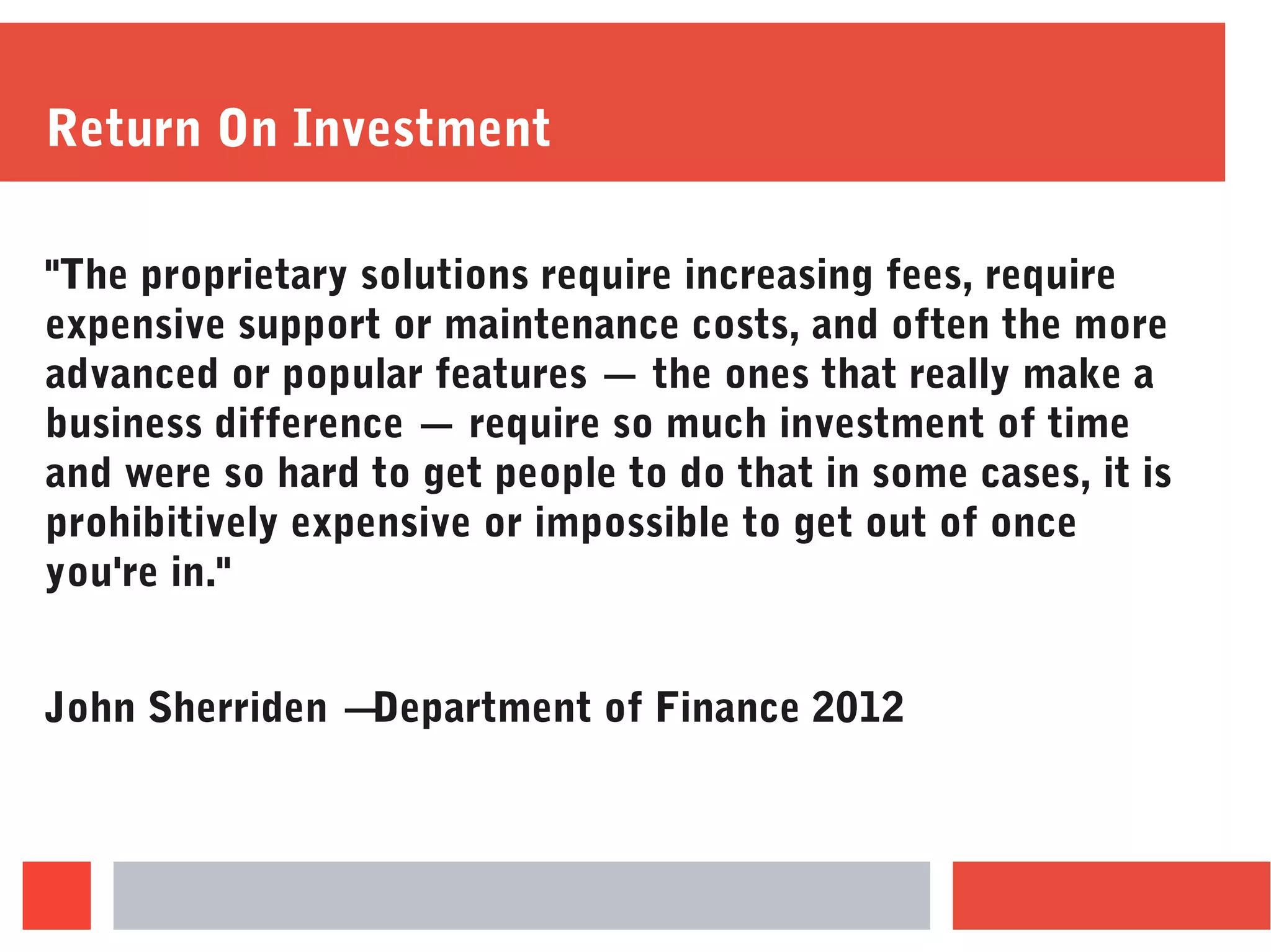 Return On Investment
"The proprietary solutions require increasing fees, require
expensive support or maintenance costs, and often the more
advanced or popular features — the ones that really make a
business difference — require so much investment of time
and were so hard to get people to do that in some cases, it is
prohibitively expensive or impossible to get out of once
you're in."
John Sherriden – Department of Finance 2012
 