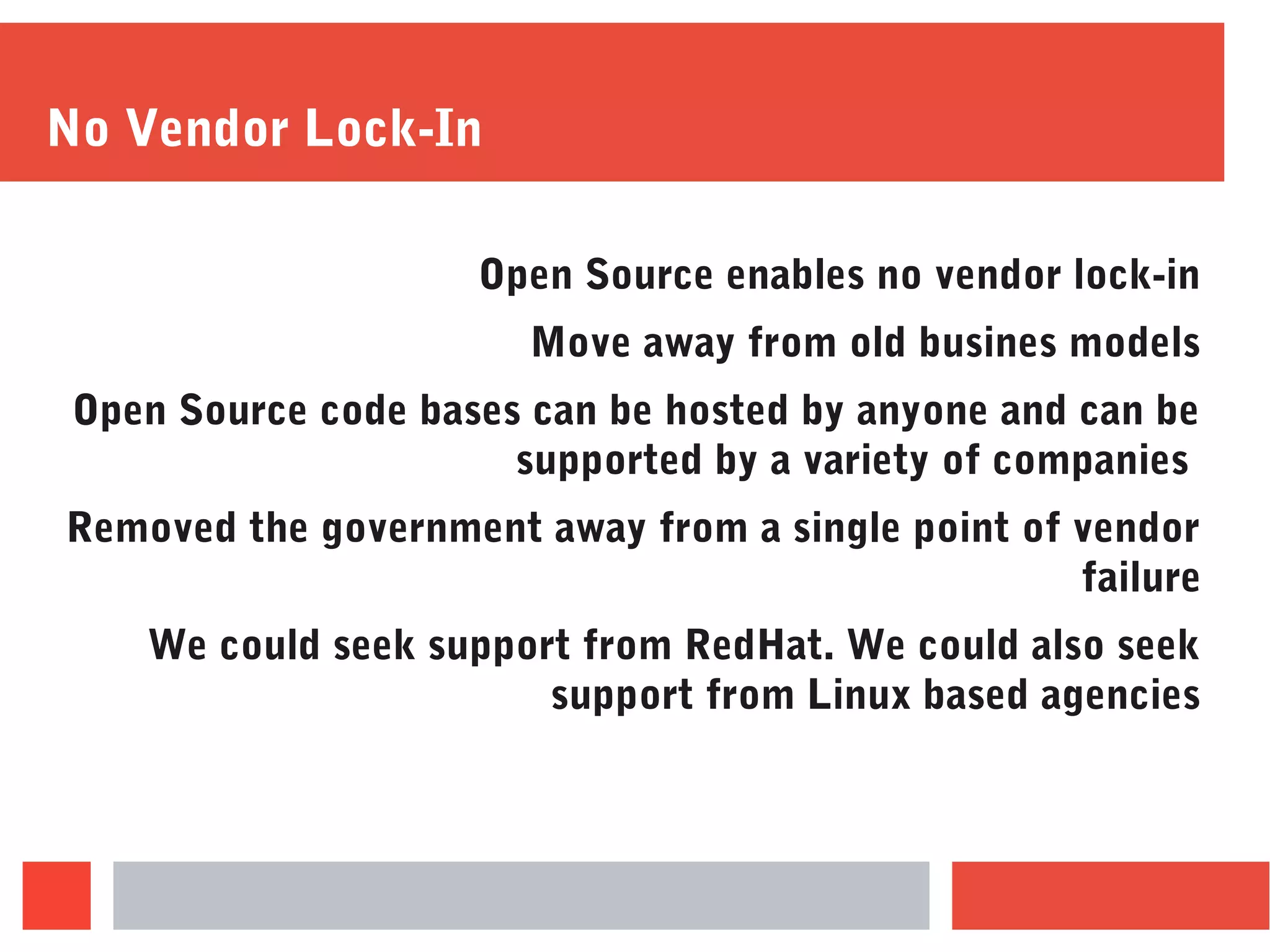 No Vendor Lock-In
Open Source enables no vendor lock-in
Move away from old busines models
Open Source code bases can be hosted by anyone and can be
supported by a variety of companies
Removed the government away from a single point of vendor
failure
We could seek support from RedHat. We could also seek
support from Linux based agencies
 