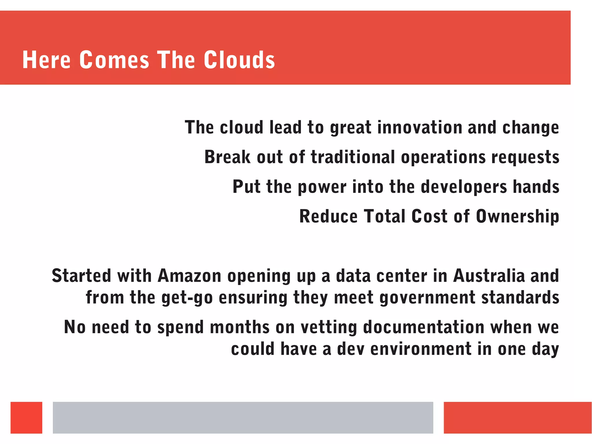 Here Comes The Clouds
The cloud lead to great innovation and change
Break out of traditional operations requests
Put the power into the developers hands
Reduce Total Cost of Ownership
Started with Amazon opening up a data center in Australia and
from the get-go ensuring they meet government standards
No need to spend months on vetting documentation when we
could have a dev environment in one day
 
