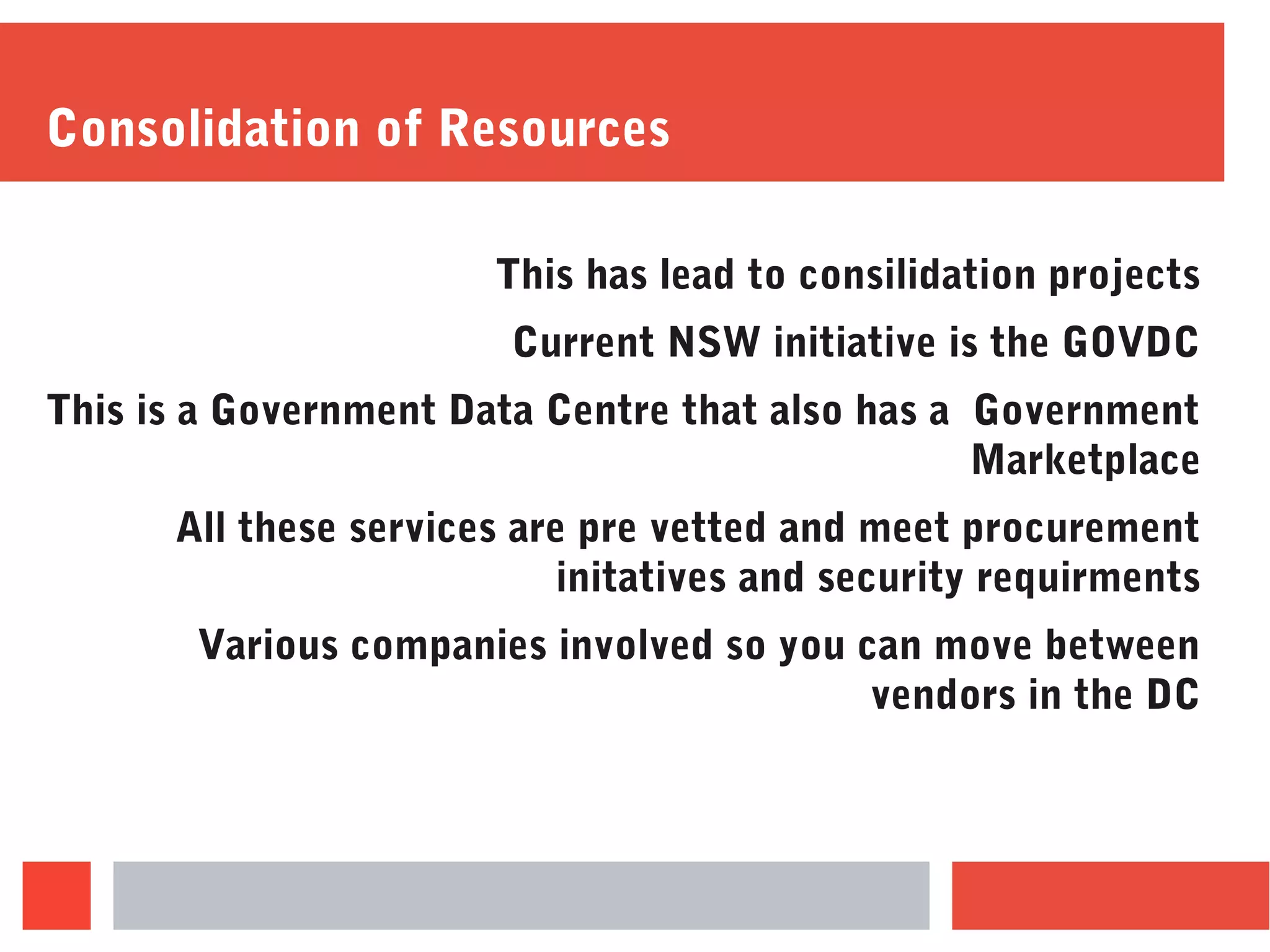 Consolidation of Resources
This has lead to consilidation projects
Current NSW initiative is the GOVDC
This is a Government Data Centre that also has a Government
Marketplace
All these services are pre vetted and meet procurement
initatives and security requirments
Various companies involved so you can move between
vendors in the DC
 