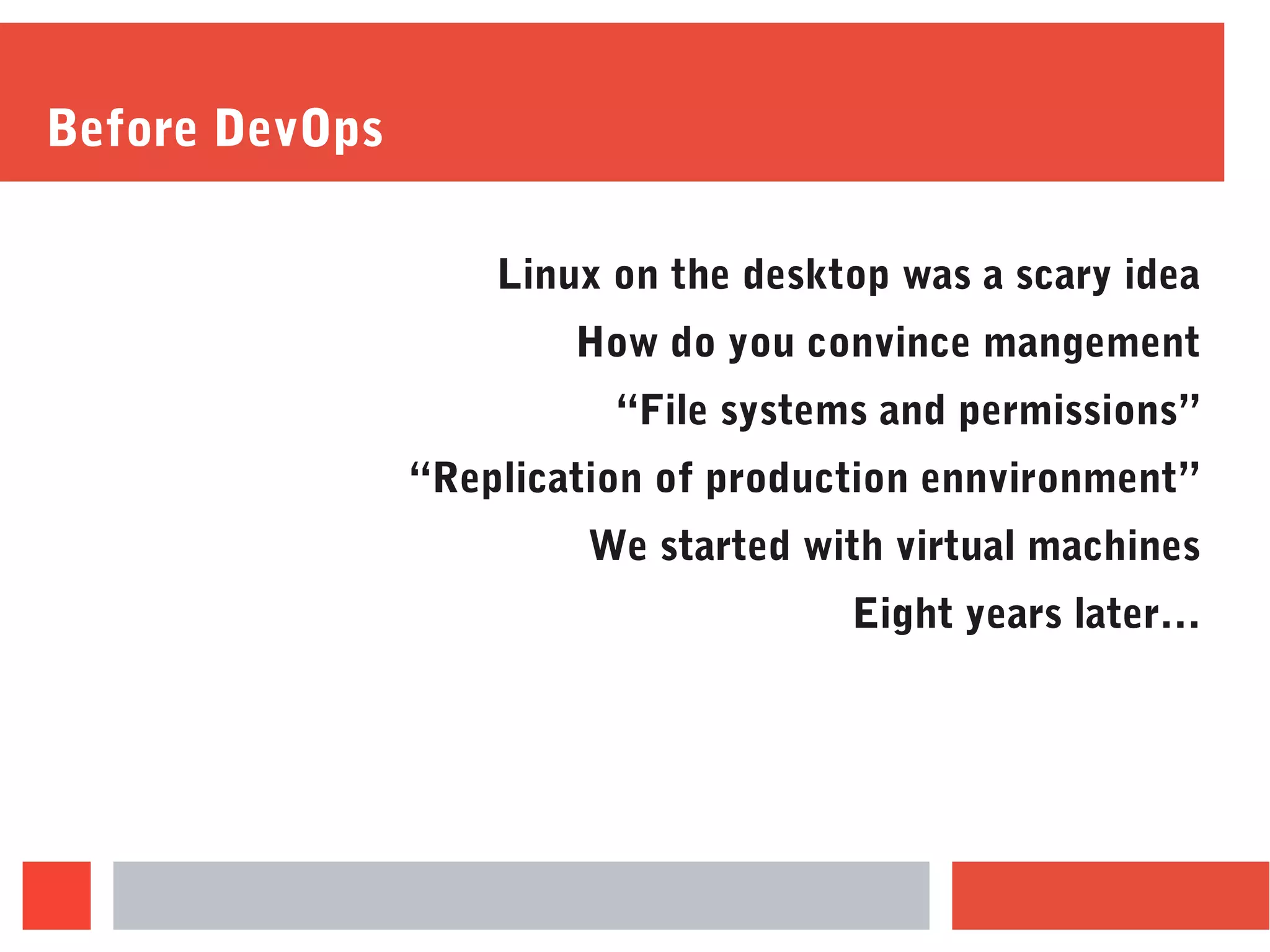 Before DevOps
Linux on the desktop was a scary idea
How do you convince mangement
“File systems and permissions”
“Replication of production ennvironment”
We started with virtual machines
Eight years later…
 